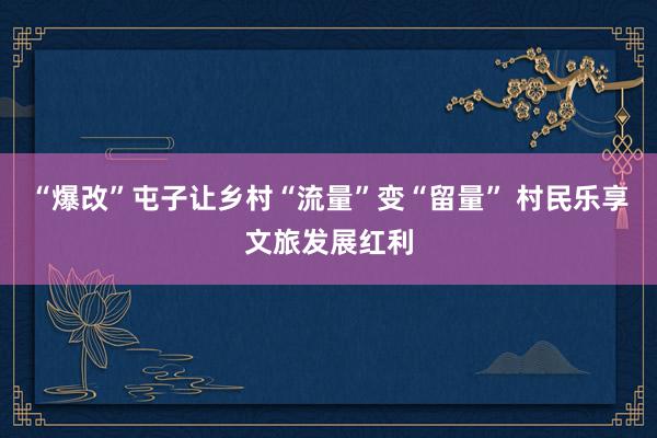 “爆改”屯子让乡村“流量”变“留量” 村民乐享文旅发展红利