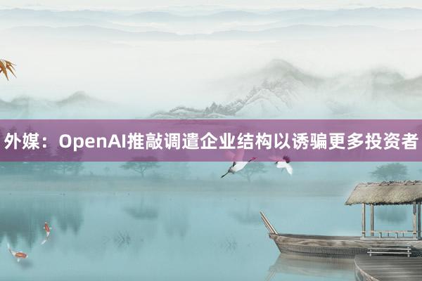 外媒：OpenAI推敲调遣企业结构以诱骗更多投资者