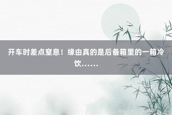 开车时差点窒息！缘由真的是后备箱里的一箱冷饮……