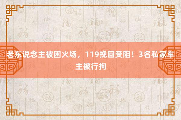 老东说念主被困火场，119挽回受阻！3名私家车主被行拘