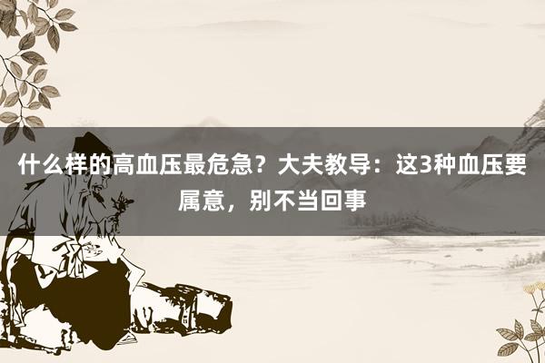 什么样的高血压最危急？大夫教导：这3种血压要属意，别不当回事