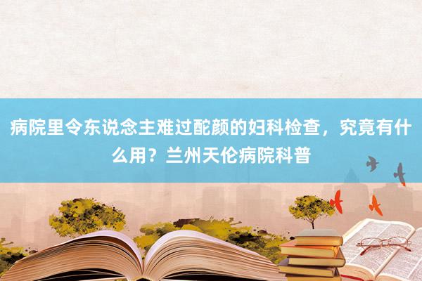 病院里令东说念主难过酡颜的妇科检查，究竟有什么用？兰州天伦病院科普