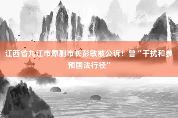 江西省九江市原副市长彭敏被公诉！曾“干扰和参预国法行径”