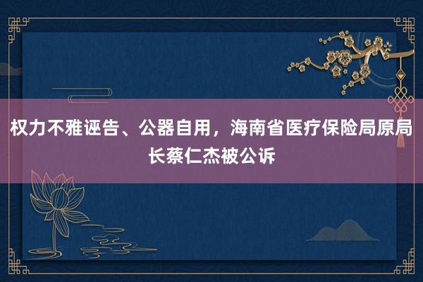 权力不雅诬告、公器自用，海南省医疗保险局原局长蔡仁杰被公诉