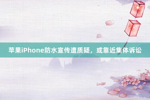 苹果iPhone防水宣传遭质疑，或靠近集体诉讼