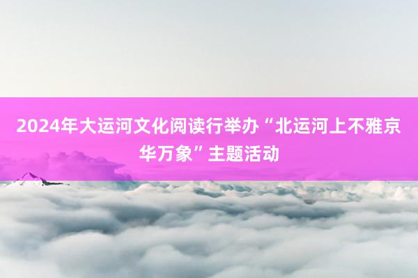 2024年大运河文化阅读行举办“北运河上不雅京华万象”主题活动