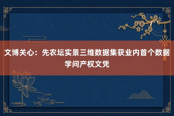 文博关心：先农坛实景三维数据集获业内首个数据学问产权文凭