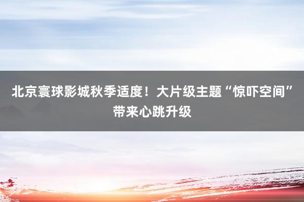 北京寰球影城秋季适度！大片级主题“惊吓空间”带来心跳升级