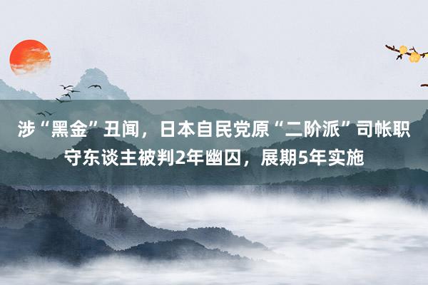 涉“黑金”丑闻，日本自民党原“二阶派”司帐职守东谈主被判2年幽囚，展期5年实施