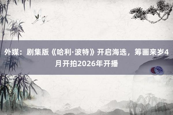 外媒：剧集版《哈利·波特》开启海选，筹画来岁4月开拍2026年开播