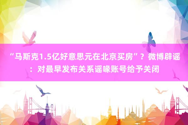 “马斯克1.5亿好意思元在北京买房”？微博辟谣：对最早发布关系谣喙账号给予关闭