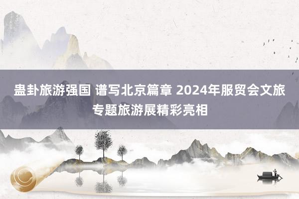 蛊卦旅游强国 谱写北京篇章 2024年服贸会文旅专题旅游展精彩亮相