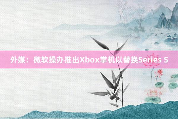 外媒：微软操办推出Xbox掌机以替换Series S