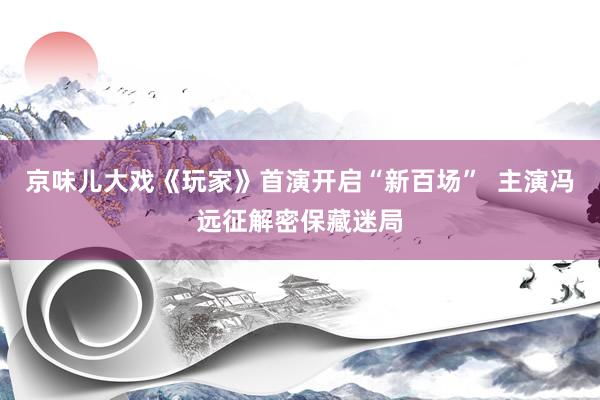 京味儿大戏《玩家》首演开启“新百场”  主演冯远征解密保藏迷局