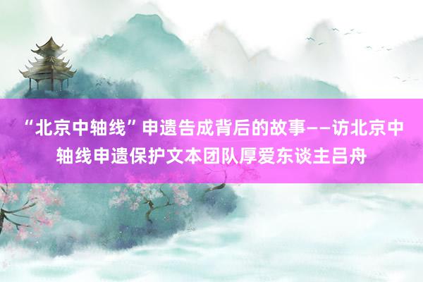 “北京中轴线”申遗告成背后的故事——访北京中轴线申遗保护文本团队厚爱东谈主吕舟