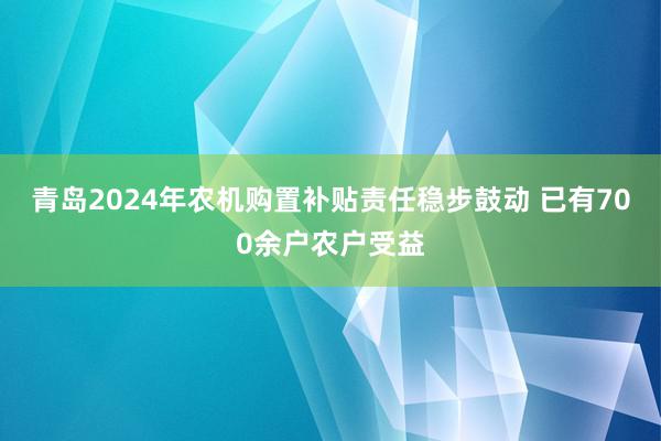 青岛2024年农机购置补贴责任稳步鼓动 已有700余户农户受益