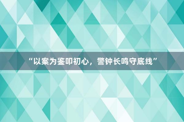 “以案为鉴叩初心，警钟长鸣守底线”