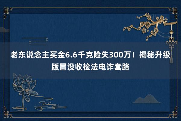 老东说念主买金6.6千克险失300万！揭秘升级版冒没收检法电诈套路