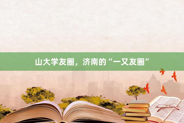 山大学友圈，济南的“一又友圈”