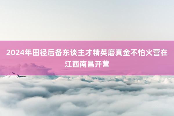 2024年田径后备东谈主才精英磨真金不怕火营在江西南昌开营