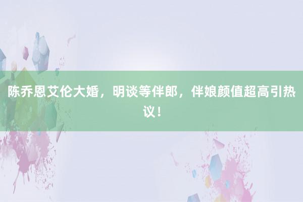 陈乔恩艾伦大婚，明谈等伴郎，伴娘颜值超高引热议！