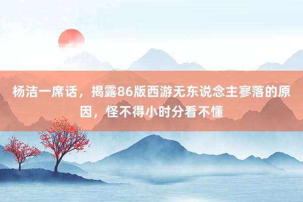 杨洁一席话，揭露86版西游无东说念主寥落的原因，怪不得小时分看不懂