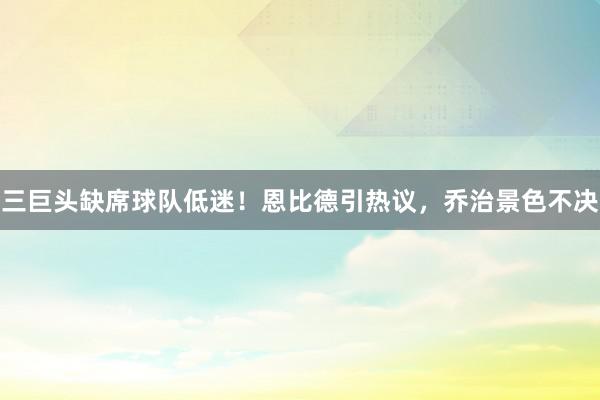 三巨头缺席球队低迷！恩比德引热议，乔治景色不决