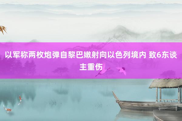 以军称两枚炮弹自黎巴嫩射向以色列境内 致6东谈主重伤