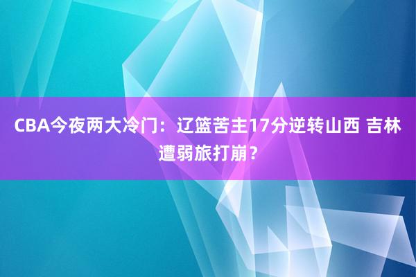 CBA今夜两大冷门：辽篮苦主17分逆转山西 吉林遭弱旅打崩？