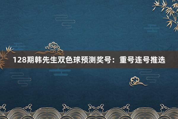 128期韩先生双色球预测奖号：重号连号推选