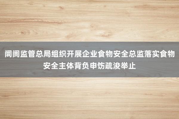 阛阓监管总局组织开展企业食物安全总监落实食物安全主体背负申饬疏浚举止