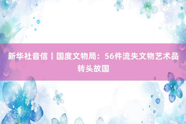 新华社音信丨国度文物局：56件流失文物艺术品转头故国