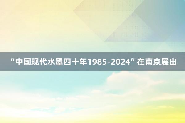 “中国现代水墨四十年1985-2024”在南京展出