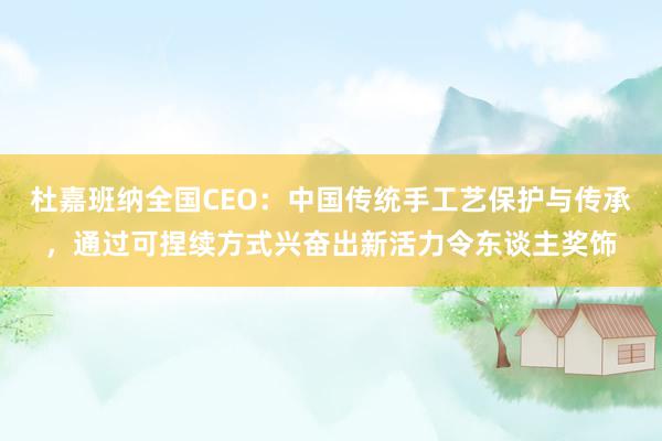 杜嘉班纳全国CEO：中国传统手工艺保护与传承，通过可捏续方式兴奋出新活力令东谈主奖饰