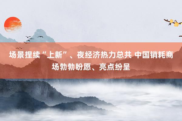 场景捏续“上新”、夜经济热力总共 中国销耗商场勃勃盼愿、亮点纷呈