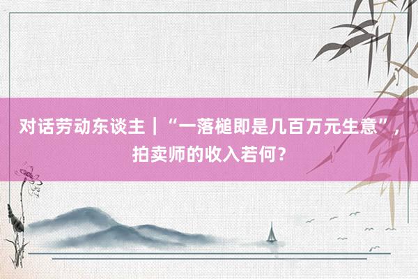 对话劳动东谈主｜“一落槌即是几百万元生意”，拍卖师的收入若何？