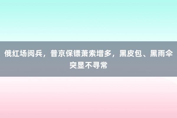 俄红场阅兵，普京保镖萧索增多，黑皮包、黑雨伞突显不寻常