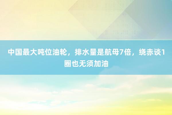 中国最大吨位油轮，排水量是航母7倍，绕赤谈1圈也无须加油