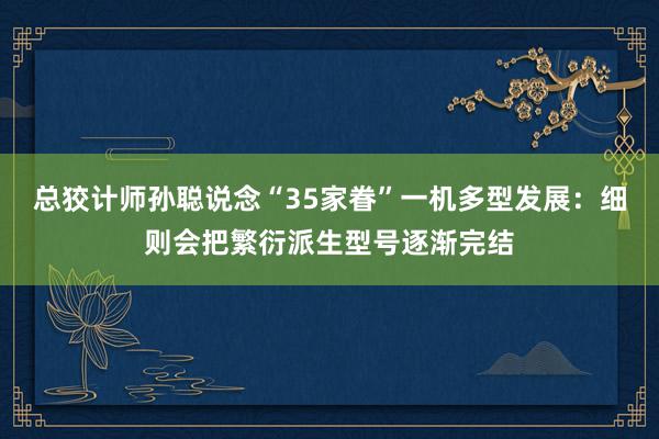 总狡计师孙聪说念“35家眷”一机多型发展：细则会把繁衍派生型号逐渐完结