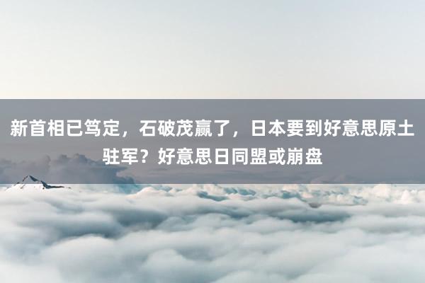 新首相已笃定，石破茂赢了，日本要到好意思原土驻军？好意思日同盟或崩盘