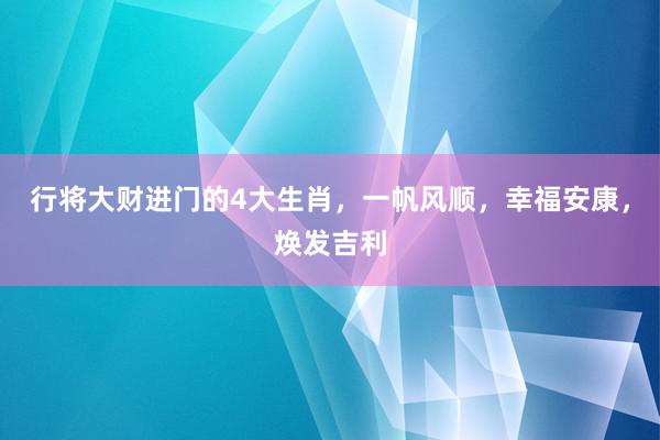 行将大财进门的4大生肖，一帆风顺，幸福安康，焕发吉利